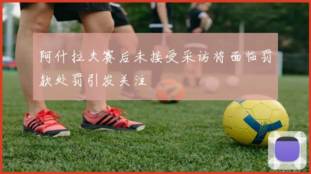 阿什拉夫赛后未接受采访将面临罚款处罚引发关注