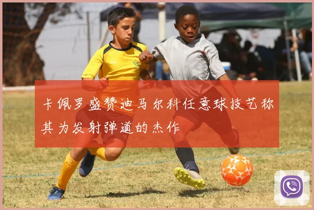 卡佩罗盛赞迪马尔科任意球技艺称其为发射弹道的杰作