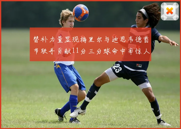 替补力量显现梅里尔与迪恩韦德首节联手贡献11分三分球命中率惊人