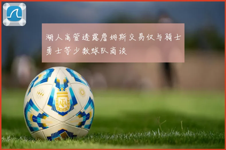 湖人高管透露詹姆斯交易仅与骑士勇士等少数球队商谈
