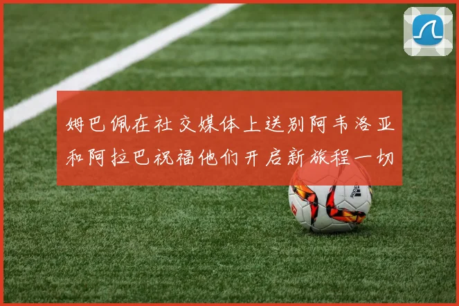 姆巴佩在社交媒体上送别阿韦洛亚和阿拉巴祝福他们开启新旅程一切顺利