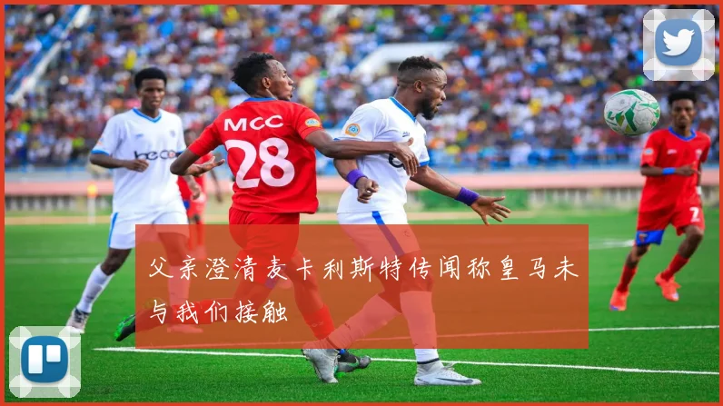 父亲澄清麦卡利斯特传闻称皇马未与我们接触