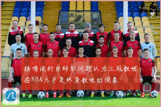 杨鸣谈科尔辞职问题认为三冠教练在NBA几乎是终身教练的现象