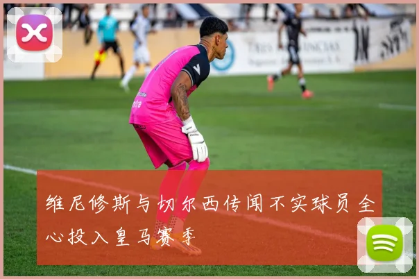 维尼修斯与切尔西传闻不实球员全心投入皇马赛季