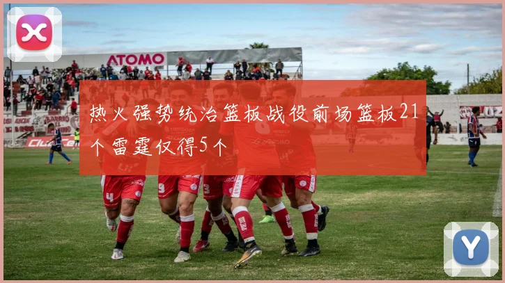 热火强势统治篮板战役前场篮板21个雷霆仅得5个