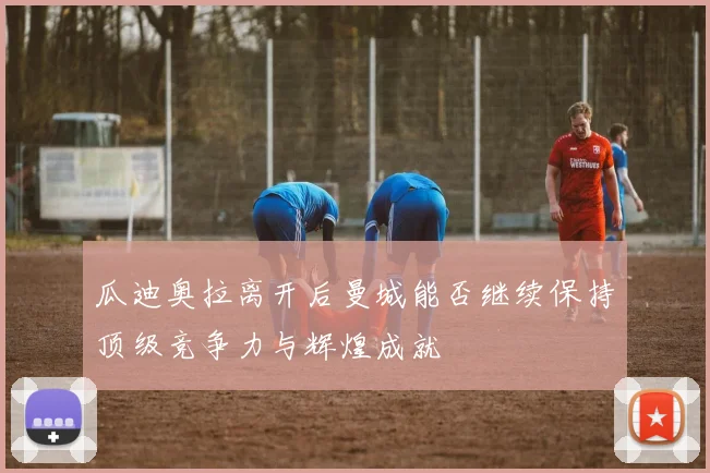 瓜迪奥拉离开后曼城能否继续保持顶级竞争力与辉煌成就