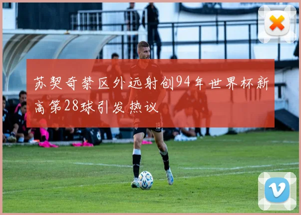 苏契奇禁区外远射创94年世界杯新高第28球引发热议